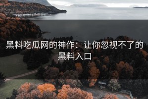 黑料吃瓜网的神作：让你忽视不了的黑料入口