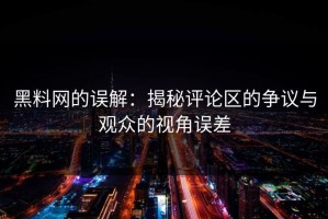 黑料网的误解：揭秘评论区的争议与观众的视角误差