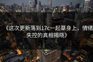 《这次更新落到17c一起草身上，情绪失控的真相揭晓》