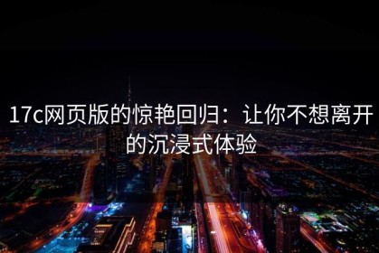 17c网页版的惊艳回归：让你不想离开的沉浸式体验