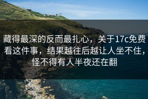 藏得最深的反而最扎心，关于17c免费看这件事，结果越往后越让人坐不住，怪不得有人半夜还在翻