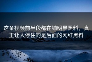 这条视频前半段都在铺明星黑料，真正让人停住的是后面的网红黑料