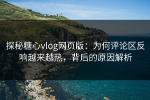 探秘糖心vlog网页版：为何评论区反响越来越热，背后的原因解析