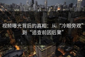 视频曝光背后的真相：从“冷眼旁观”到“追查前因后果”