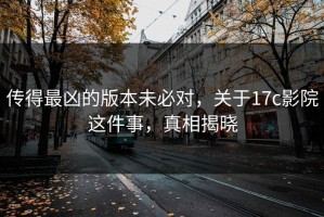 传得最凶的版本未必对，关于17c影院这件事，真相揭晓