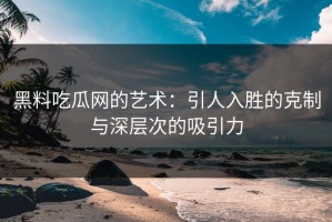黑料吃瓜网的艺术：引人入胜的克制与深层次的吸引力