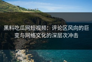 黑料吃瓜网短视频：评论区风向的巨变与网络文化的深层次冲击