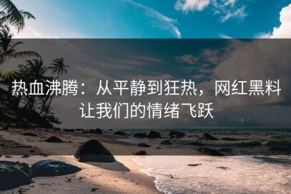 热血沸腾：从平静到狂热，网红黑料让我们的情绪飞跃