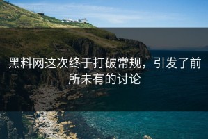 黑料网这次终于打破常规，引发了前所未有的讨论