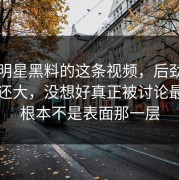 关于明星黑料的这条视频，后劲比想象中还大，没想好真正被讨论最多的根本不是表面那一层