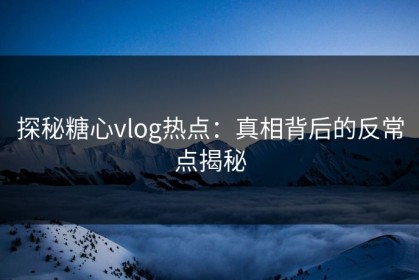 探秘糖心vlog热点：真相背后的反常点揭秘