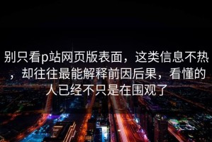 别只看p站网页版表面，这类信息不热，却往往最能解释前因后果，看懂的人已经不只是在围观了