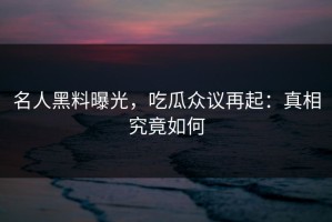 名人黑料曝光，吃瓜众议再起：真相究竟如何