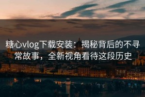 糖心vlog下载安装：揭秘背后的不寻常故事，全新视角看待这段历史