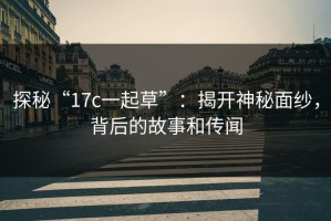 探秘“17c一起草”：揭开神秘面纱，背后的故事和传闻