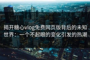 揭开糖心vlog免费网页版背后的未知世界：一个不起眼的变化引发的热潮