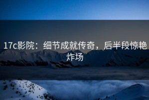17c影院：细节成就传奇，后半段惊艳炸场
