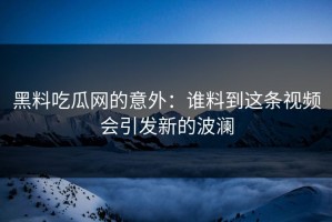 黑料吃瓜网的意外：谁料到这条视频会引发新的波澜
