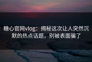 糖心官网vlog：揭秘这次让人突然沉默的热点话题，别被表面骗了
