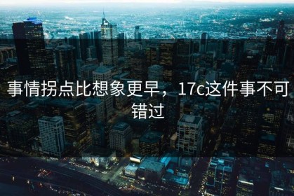 事情拐点比想象更早，17c这件事不可错过