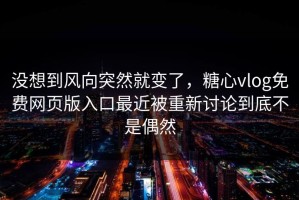 没想到风向突然就变了，糖心vlog免费网页版入口最近被重新讨论到底不是偶然
