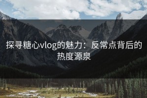 探寻糖心vlog的魅力：反常点背后的热度源泉
