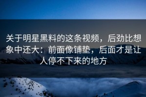 关于明星黑料的这条视频，后劲比想象中还大：前面像铺垫，后面才是让人停不下来的地方