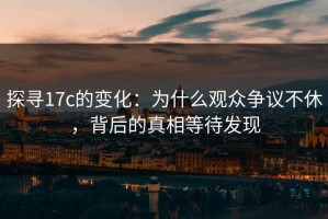 探寻17c的变化：为什么观众争议不休，背后的真相等待发现