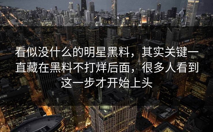 看似没什么的明星黑料，其实关键一直藏在黑料不打烊后面，很多人看到这一步才开始上头