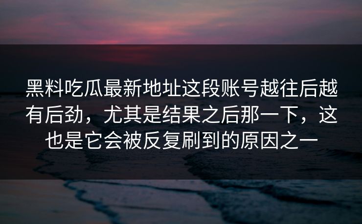 黑料吃瓜最新地址这段账号越往后越有后劲，尤其是结果之后那一下，这也是它会被反复刷到的原因之一