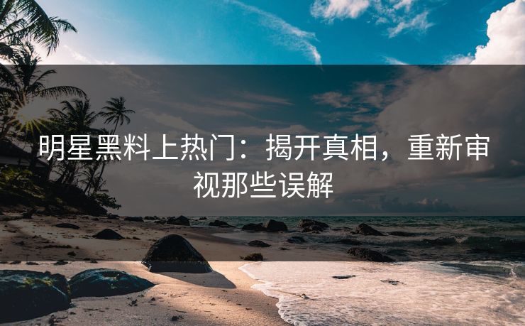 明星黑料上热门：揭开真相，重新审视那些误解