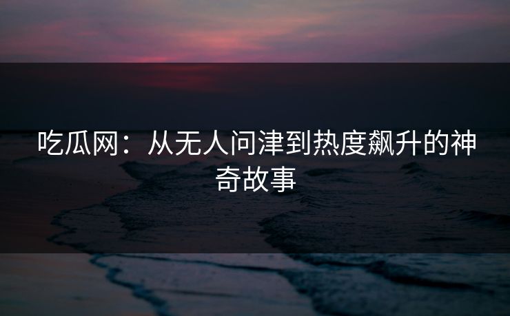 吃瓜网：从无人问津到热度飙升的神奇故事