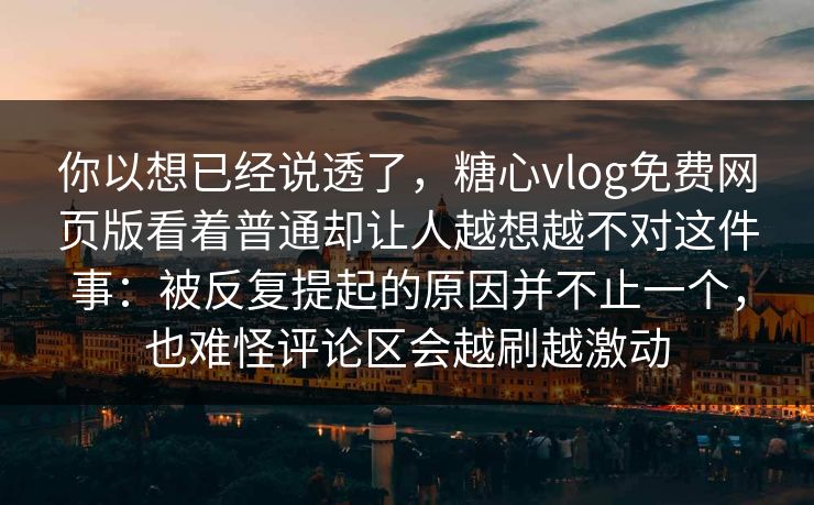 你以想已经说透了，糖心vlog免费网页版看着普通却让人越想越不对这件事：被反复提起的原因并不止一个，也难怪评论区会越刷越激动