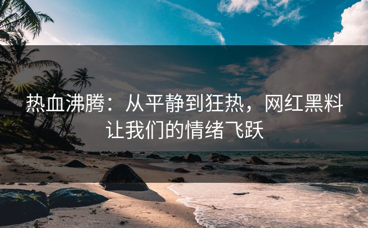 热血沸腾：从平静到狂热，网红黑料让我们的情绪飞跃