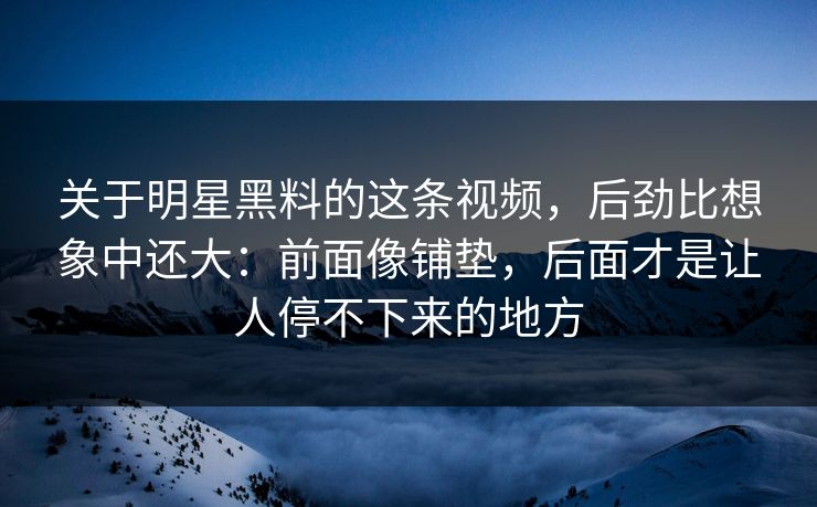 关于明星黑料的这条视频，后劲比想象中还大：前面像铺垫，后面才是让人停不下来的地方