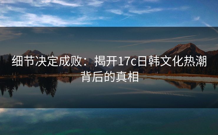 细节决定成败:揭开17c日韩文化热潮背后的真相 细节决定成败:揭开17c日韩文化热潮背后的真相