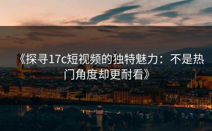《探寻17c短视频的独特魅力:不是热门角度却更耐看》 《探寻17c短视频的独特魅力:不是热门角度却更耐看》