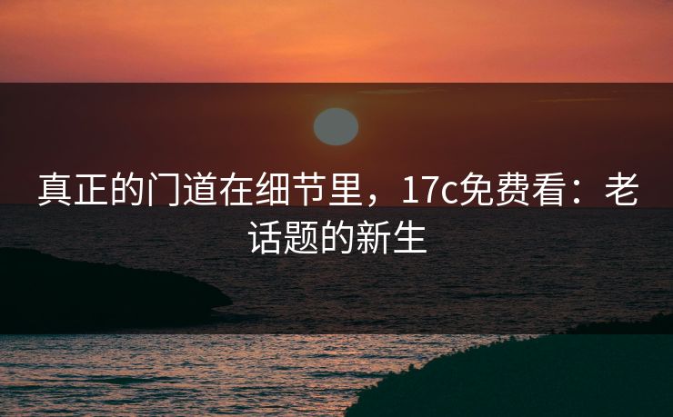 真正的门道在细节里，17c免费看：老话题的新生