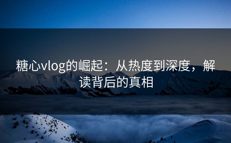 糖心vlog的崛起：从热度到深度，解读背后的真相