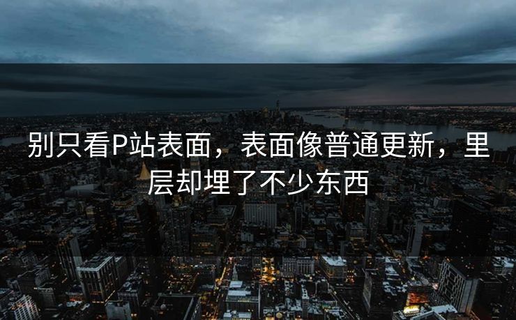 别只看P站表面,表面像普通更新,里层却埋了不少东西 别只看P站表面,表面像普通更新,里层却埋了不少东西