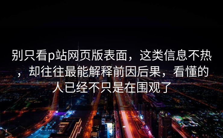 别只看p站网页版表面，这类信息不热，却往往最能解释前因后果，看懂的人已经不只是在围观了