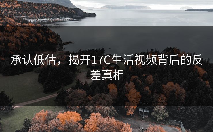承认低估，揭开17C生活视频背后的反差真相