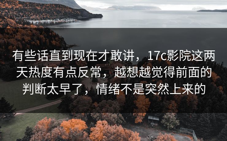 有些话直到现在才敢讲，17c影院这两天热度有点反常，越想越觉得前面的判断太早了，情绪不是突然上来的