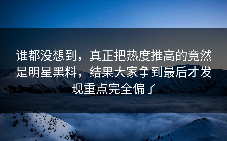 谁都没想到，真正把热度推高的竟然是明星黑料，结果大家争到最后才发现重点完全偏了