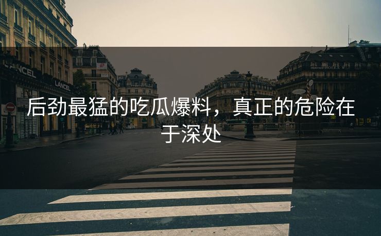 后劲最猛的吃瓜爆料，真正的危险在于深处