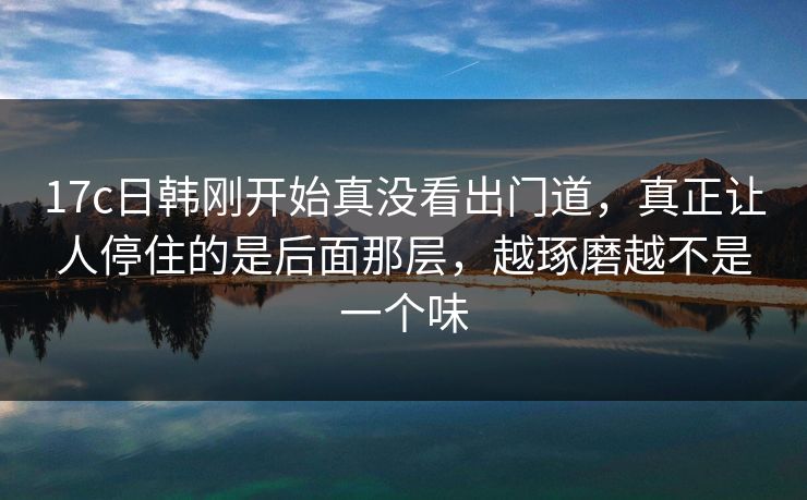 17c日韩刚开始真没看出门道,真正让人停住的是后面那层,越琢磨越不是一个味 17c日韩刚开始真没看出门道,真正让人停住的是后面那层,越琢磨越不是一个味