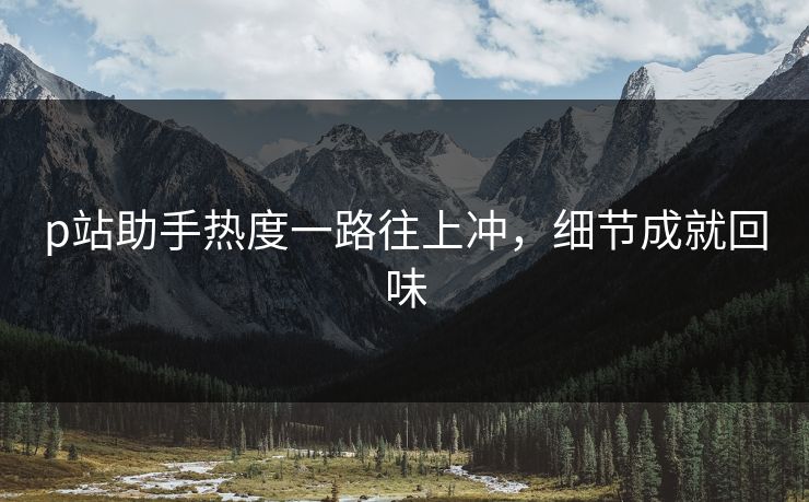 p站助手热度一路往上冲，细节成就回味