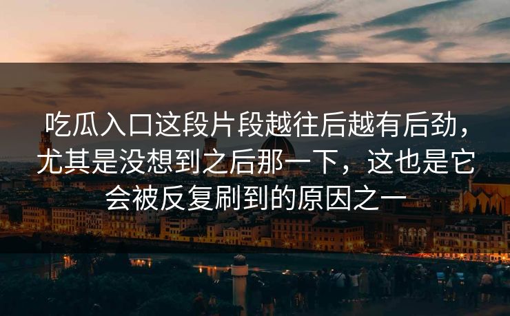 吃瓜入口这段片段越往后越有后劲，尤其是没想到之后那一下，这也是它会被反复刷到的原因之一