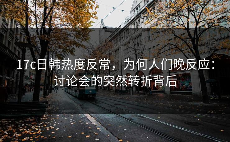 17c日韩热度反常，为何人们晚反应：讨论会的突然转折背后