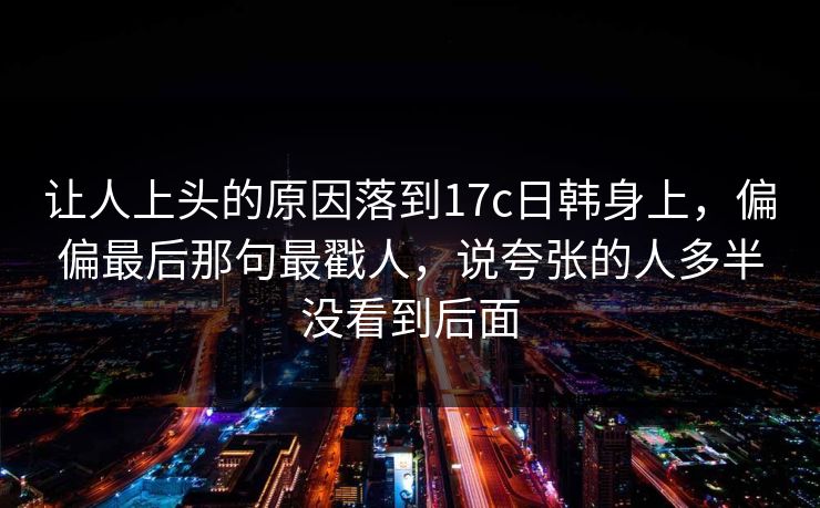 让人上头的原因落到17c日韩身上，偏偏最后那句最戳人，说夸张的人多半没看到后面